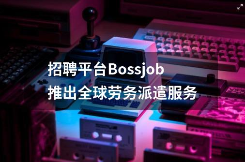 招聘平台Bossjob推出全球劳务派遣服务-第1张-游戏相关-泓泰