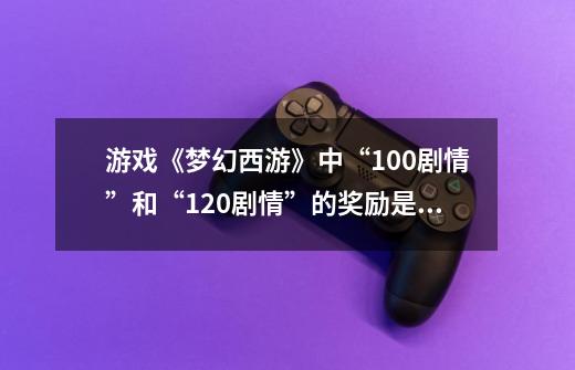 游戏《梦幻西游》中“100剧情”和“120剧情”的奖励是什么？_梦幻西游各副本经验奖励表-第1张-游戏相关-泓泰