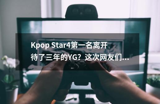 Kpop Star4第一名离开待了三年的YG？这次网友们纷纷表示站杨社长-第1张-游戏相关-泓泰