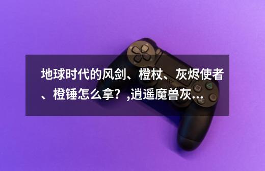 地球时代的风剑、橙杖、灰烬使者、橙锤怎么拿？,逍遥魔兽灰烬使者任务流程攻略-第1张-游戏相关-泓泰