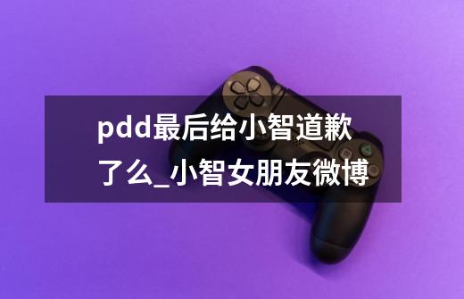 pdd最后给小智道歉了么_小智女朋友微博-第1张-游戏相关-泓泰