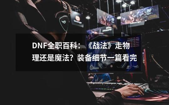 DNF全职百科：《战法》走物理还是魔法？装备细节一篇看完-第1张-游戏相关-泓泰