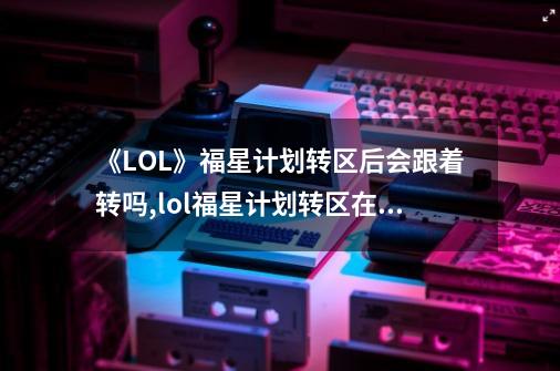 《LOL》福星计划转区后会跟着转吗?,lol福星计划转区在哪个区买-第1张-游戏相关-泓泰