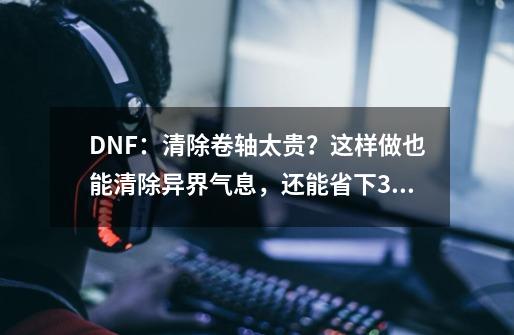 DNF：清除卷轴太贵？这样做也能清除异界气息，还能省下350万-第1张-游戏相关-泓泰