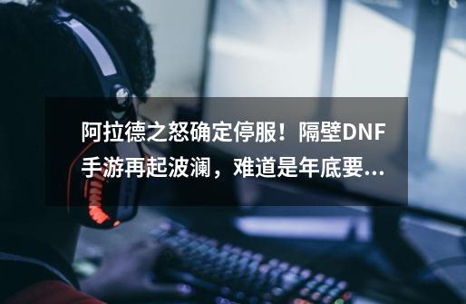 阿拉德之怒确定停服！隔壁DNF手游再起波澜，难道是年底要上线？-第1张-游戏相关-泓泰