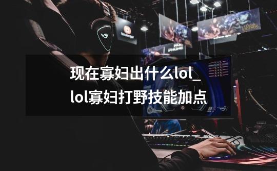 现在寡妇出什么lol_lol寡妇打野技能加点-第1张-游戏相关-泓泰