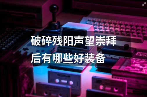 破碎残阳声望崇拜后有哪些好装备-第1张-游戏相关-泓泰