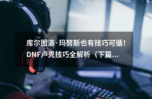 库尔图洛·玛努斯也有技巧可循！DNF卢克技巧全解析（下篇）-第1张-游戏相关-泓泰