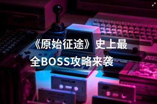 《原始征途》史上最全BOSS攻略来袭-第1张-游戏相关-泓泰