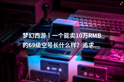 梦幻西游丨一个能卖10万RMB的69级空号长什么样？追求做到极致！-第1张-游戏相关-泓泰