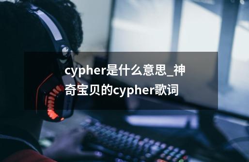 cypher是什么意思_神奇宝贝的cypher歌词-第1张-游戏相关-泓泰