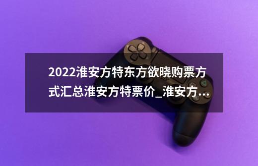 2022淮安方特东方欲晓购票方式汇总淮安方特票价_淮安方特公园在哪里-第1张-游戏相关-泓泰