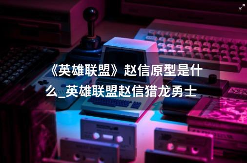 《英雄联盟》赵信原型是什么?_英雄联盟赵信猎龙勇士-第1张-游戏相关-泓泰