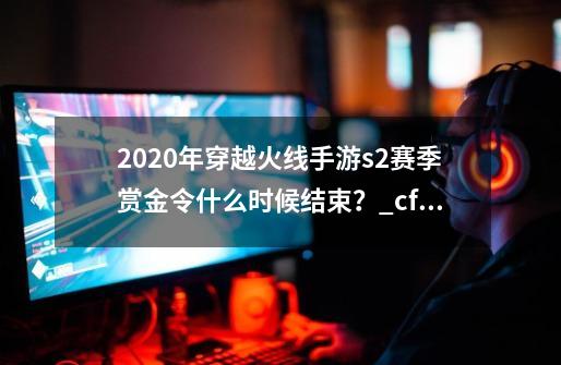 2020年穿越火线手游s2赛季赏金令什么时候结束？_cfms2赏金令2024爆料-第1张-游戏相关-泓泰