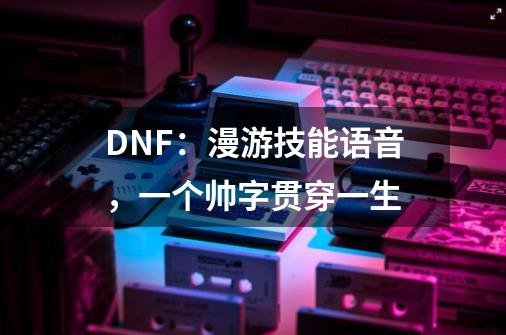 DNF：漫游技能语音，一个帅字贯穿一生-第1张-游戏相关-泓泰