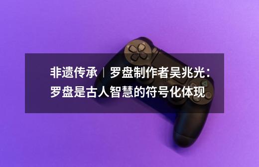 非遗传承︱罗盘制作者吴兆光：罗盘是古人智慧的符号化体现-第1张-游戏相关-泓泰