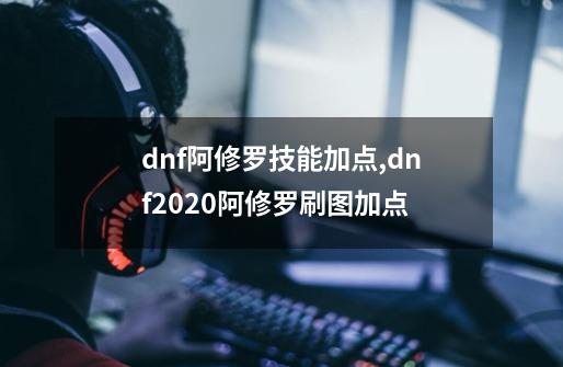 dnf阿修罗技能加点,dnf2020阿修罗刷图加点-第1张-游戏相关-泓泰