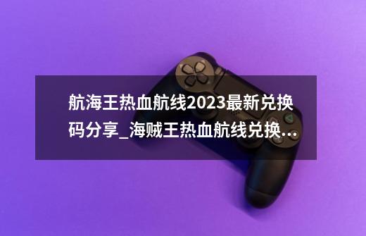 航海王热血航线2023最新兑换码分享_海贼王热血航线兑换码最新-第1张-游戏相关-泓泰