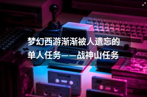 梦幻西游渐渐被人遗忘的单人任务——战神山任务-第1张-游戏相关-泓泰