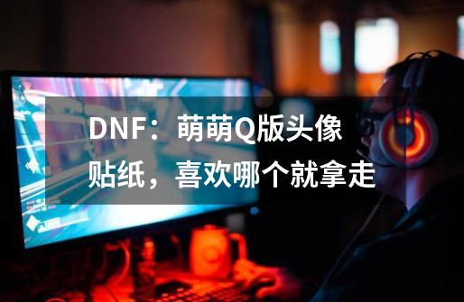 DNF：萌萌Q版头像贴纸，喜欢哪个就拿走-第1张-游戏相关-泓泰