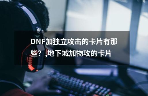 DNF加独立攻击的卡片有那些？,地下城加物攻的卡片-第1张-游戏相关-泓泰