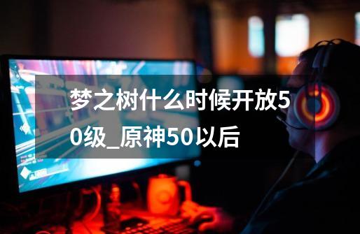 梦之树什么时候开放50级_原神50以后-第1张-游戏相关-泓泰