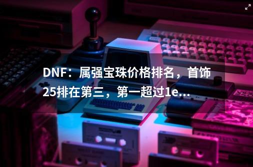 DNF：属强宝珠价格排名，首饰25排在第三，第一超过1e金币！-第1张-游戏相关-泓泰