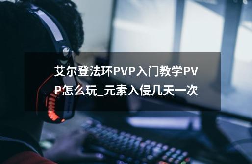 艾尔登法环PVP入门教学PVP怎么玩_元素入侵几天一次-第1张-游戏相关-泓泰