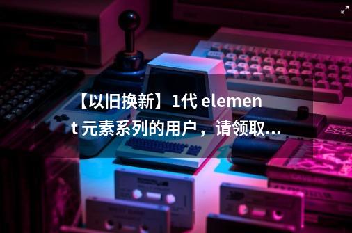 【以旧换新】1代 element 元素系列的用户，请领取你的换新攻略！-第1张-游戏相关-泓泰