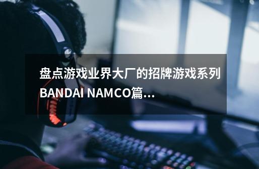 盘点游戏业界大厂的招牌游戏系列BANDAI NAMCO篇（六）-第1张-游戏相关-泓泰