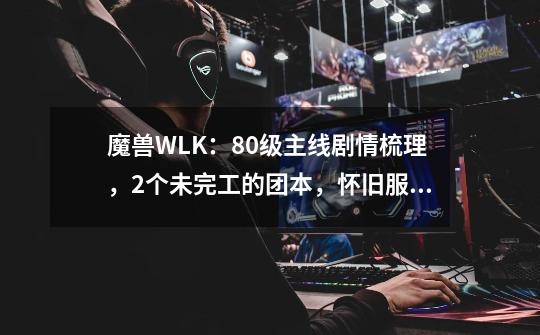 魔兽WLK：80级主线剧情梳理，2个未完工的团本，怀旧服能否补齐？-第1张-游戏相关-泓泰