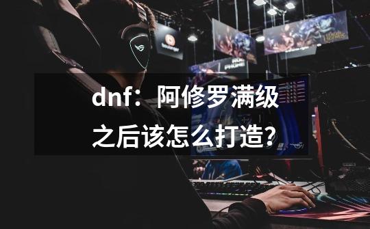 dnf：阿修罗满级之后该怎么打造？-第1张-游戏相关-泓泰