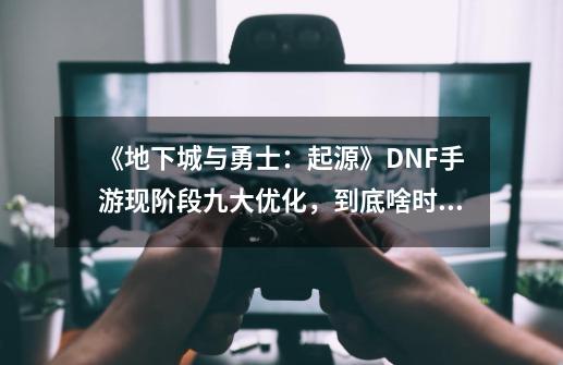 《地下城与勇士：起源》DNF手游现阶段九大优化，到底啥时候能打-第1张-游戏相关-泓泰