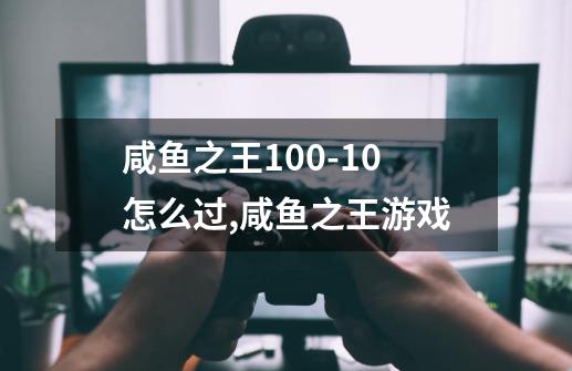 咸鱼之王100-10怎么过,咸鱼之王游戏-第1张-游戏相关-泓泰