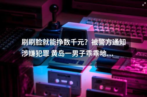 刷刷脸就能挣数千元？被警方通知涉嫌犯罪 黄岛一男子乖乖地到派出所自首-第1张-游戏相关-泓泰