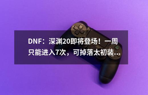 DNF：深渊2.0即将登场！一周只能进入7次，可掉落太初装备-第1张-游戏相关-泓泰