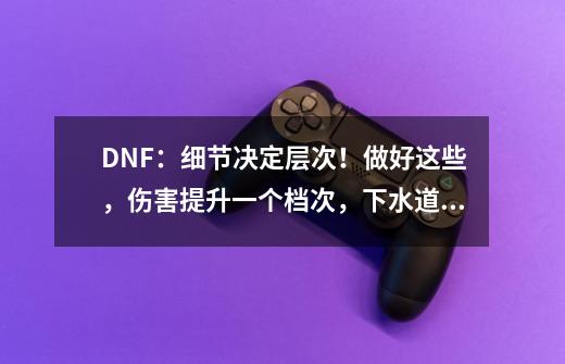 DNF：细节决定层次！做好这些，伤害提升一个档次，下水道变幻神-第1张-游戏相关-泓泰