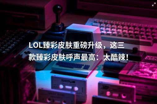 LOL臻彩皮肤重磅升级，这三款臻彩皮肤呼声最高：太酷辣！-第1张-游戏相关-泓泰