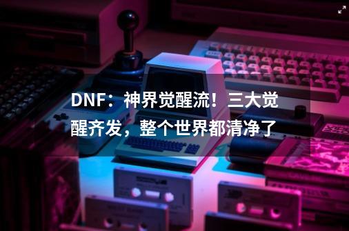 DNF：神界觉醒流！三大觉醒齐发，整个世界都清净了-第1张-游戏相关-泓泰