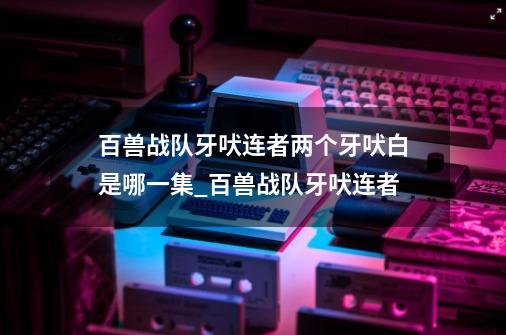 百兽战队牙吠连者两个牙吠白是哪一集_百兽战队牙吠连者-第1张-游戏相关-泓泰