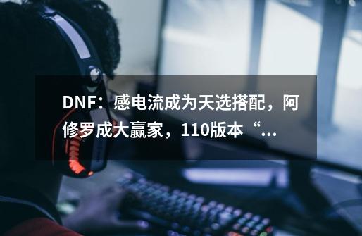 DNF：感电流成为天选搭配，阿修罗成大赢家，110版本“伤害改版”-第1张-游戏相关-泓泰