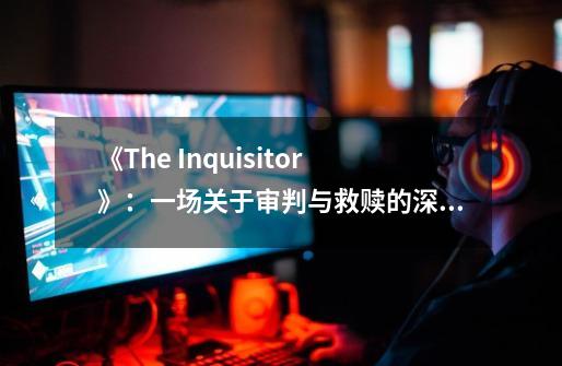 《The Inquisitor》：一场关于审判与救赎的深刻旅程-第1张-游戏相关-泓泰