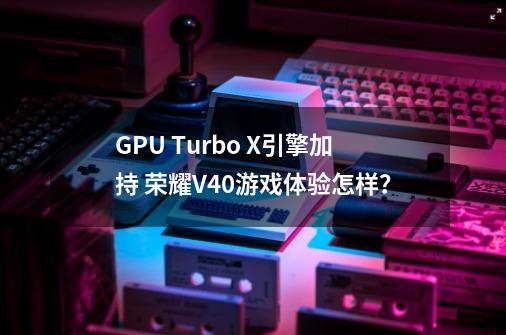 GPU Turbo X引擎加持 荣耀V40游戏体验怎样？-第1张-游戏相关-泓泰