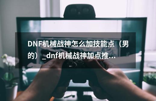 DNF机械战神怎么加技能点（男的）_dnf机械战神加点推荐-第1张-游戏相关-泓泰