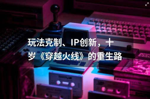 玩法克制、IP创新，十岁《穿越火线》的重生路-第1张-游戏相关-泓泰