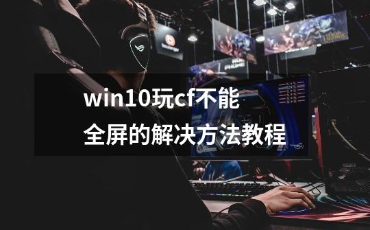 win10玩cf不能全屏的解决方法教程-第1张-游戏相关-泓泰