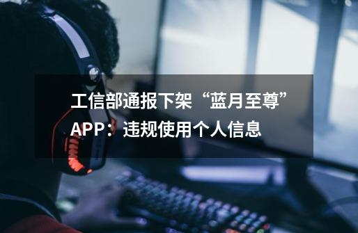 工信部通报下架“蓝月至尊”APP：违规使用个人信息-第1张-游戏相关-泓泰