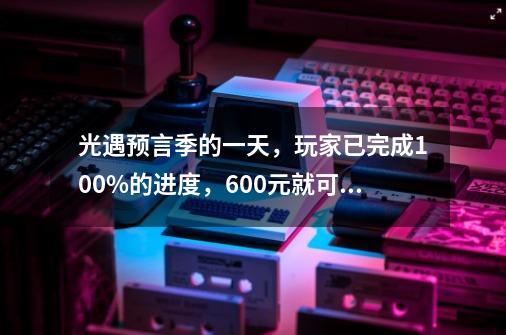 光遇预言季的一天，玩家已完成100%的进度，600元就可以？-第1张-游戏相关-泓泰