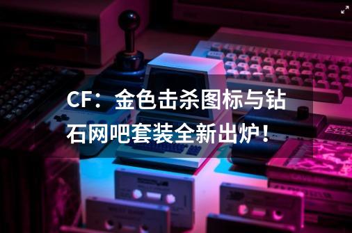 CF：金色击杀图标与钻石网吧套装全新出炉！-第1张-游戏相关-泓泰