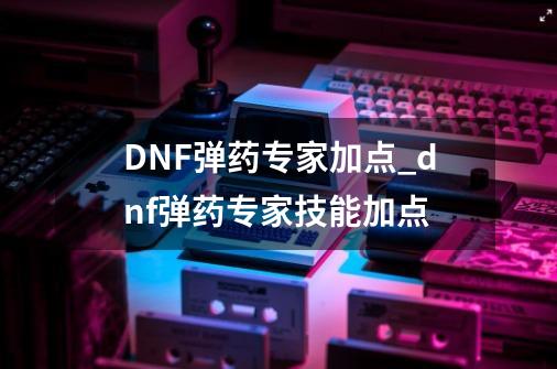 DNF弹药专家加点_dnf弹药专家技能加点-第1张-游戏相关-泓泰